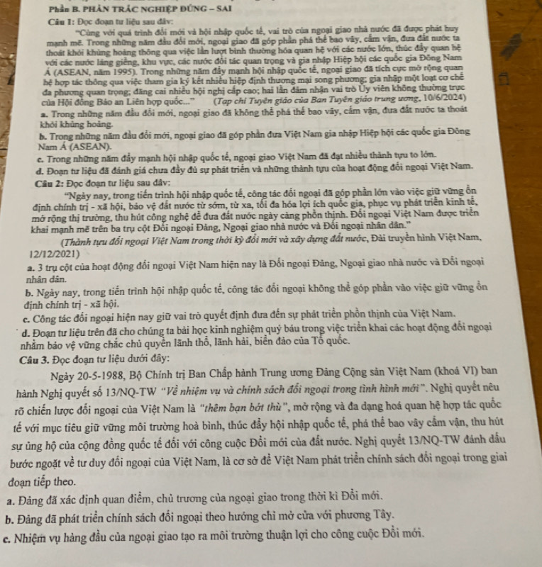 Phần B. PHẢN TRÁC NGHIỆP ĐỨNG - SAI
Câu 1: Đọc đoạn tư liệu sau đâv:
''Cùng với quá trình đổi mới và hội nhập quốc tế, vai trò của ngoại giao nhà nước đã được phát huy
mạnh mẽ. Trong những năm đầu đổi mới, ngoại giao đã góp phần phá thể bao vây, cầm vận, đưa đất nước ta
thoát khỏi khủng hoàng thông qua việc lần lượt bình thường hóa quan hệ với các nước lớn, thúc đây quan hệ
với các nước láng giềng, khu vực, các nước đổi tác quan trọng và gia nhập Hiệp hội các quốc gia Đông Nam
Á (ASEAN, năm 1995). Trong những năm đầy mạnh hội nhập quốc tế, ngoại giao đã tích cực mở rộng quan
hệ hợp tác thông qua việc tham gia ký kết nhiều hiệp định thương mại song phương; gia nhập một loạt cơ chế
đa phương quan trọng; đăng cai nhiều hội nghị cấp cao; hai lần đâm nhận vai trò Ủy viên không thường trực
của Hội đồng Bảo an Liên hợp quốc...'' (Tạp chi Tuyên giáo của Ban Tuyên giáo trung ương, 10/6/2024)
a. Trong những năm đầu đổi mới, ngoại giao đã không thể phá thế bao vây, cấm vận, đưa đất nước ta thoát
khōi khủng hoàng.
b. Trong những năm đầu đổi mới, ngoại giao đã góp phần đưa Việt Nam gia nhập Hiệp hội các quốc gia Đông
Nam Á (ASEAN).
c. Trong những năm đẩy mạnh hội nhập quốc tế, ngoại giao Việt Nam đã đạt nhiều thành tựu to lớn.
d. Đoạn tư liệu đã đánh giá chưa đầy đủ sự phát triển và những thành tựu của hoạt động đổi ngoại Việt Nam.
Câu 2: Đọc đoạn tư liệu sau đâv:
*Ngày nay, trong tiến trình hội nhập quốc tế, công tác đối ngoại đã góp phần lớn vào việc giữ vững ổn
định chính trị - xã hội, bảo vệ đất nước từ sớm, từ xa, tối đa hóa lợi ích quốc gia, phục vụ phát triển kinh tế,
mở rộng thị trường, thu hút công nghệ để đưa đất nước ngày càng phồn thịnh. Đối ngoại Việt Nam được triển
khai mạnh mẽ trên ba trụ cột Đối ngoại Đảng, Ngoại giao nhà nước và Đối ngoại nhân dân.'
(Thành tựu đổi ngoại Việt Nam trong thời kỳ đổi mới và xây dựng đất nước, Đài truyền hình Việt Nam,
12/12/2021)
a. 3 trụ cột của hoạt động đối ngoại Việt Nam hiện nay là Đối ngoại Đảng, Ngoại giao nhà nước và Đối ngoại
nhân dân.
b. Ngày nay, trong tiến trình hội nhập quốc tế, công tác đối ngoại không thể góp phần vào việc giữ vững ổn
định chính trị - xã hội.
c. Công tác đối ngoại hiện nay giữ vai trò quyết định đưa đến sự phát triển phồn thịnh của Việt Nam.
d. Đoạn tư liệu trên đã cho chúng ta bài học kinh nghiệm quý báu trong việc triển khai các hoạt động đổi ngoại
nhằm bảo vệ vững chắc chủ quyền lãnh thổ, lãnh hải, biển đảo của Tổ quốc.
Câu 3. Đọc đoạn tư liệu dưới đây:
Ngày 20-5-1988, Bộ Chính trị Ban Chấp hành Trung ương Đảng Cộng sản Việt Nam (khoá VI) ban
Nhành Nghị quyết số 13/NQ-TW “Về nhiệm vụ và chính sách đổi ngoại trong tình hình mới”. Nghị quyết nêu
rõ chiến lược đối ngoại của Việt Nam là “thêm bạn bớt thù", mở rộng và đa dạng hoá quan hệ hợp tác quốc
tế với mục tiêu giữ vững môi trường hoà bình, thúc đẩy hội nhập quốc tế, phá thể bao vây cầm vận, thu hút
sự ủng hộ của cộng đồng quốc tế đối với công cuộc Đổi mới của đất nước. Nghị quyết 13/NQ-TW đánh đầu
bước ngoặt về tư duy đối ngoại của Việt Nam, là cơ sở đề Việt Nam phát triển chính sách đổi ngoại trong giai
đoạn tiếp theo.
a. Đảng đã xác định quan điểm, chủ trương của ngoại giao trong thời kì Đổi mới.
b. Đảng đã phát triển chính sách đổi ngoại theo hướng chỉ mở cửa với phương Tây.
c. Nhiệm vụ hàng đầu của ngoại giao tạo ra môi trường thuận lợi cho công cuộc Đổi mới.
