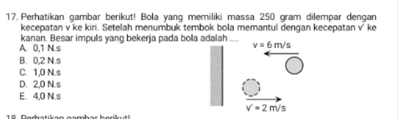 Perhatikan gambar berikut! Bola yang memiliki massa 250 gram dilempar dengan
kecepatan v ke kiri. Setelah menumbuk tembok bola memantul dengan kecepatan v' ke
kanan. Besar impuls yang bekerja pada bola adalah .... v=6m/s
A. 0,1 N.s
B. 0,2 N.s
C. 1,0 N.s
D. 2,0 N. s
E. 4,0 N.s
v'=2m/s