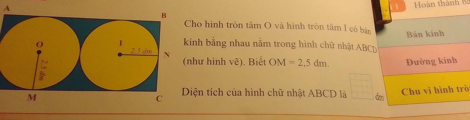 A 
Hoàn thành ba 
ho hình tròn tâm O và hình tròn tâm I có bán 
Bán kính 
nh bằng nhau nằm trong hình chữ nhật ABCD
hư hình vẽ). Biết OM=2,5dm. Đường kính 
Chu vi hình trò 
iện tích của hình chữ nhật ABCD là 
a