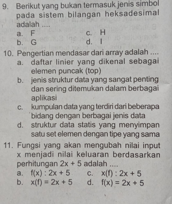 Berikut yang bukan termasuk jenis simbol
pada sistem bilangan heksadesimal
adalah ....
a. F c. H
b. G d. I
10. Pengertian mendasar dari array adalah ....
a. daftar linier yang dikenal sebagai
elemen puncak (top)
b. jenis struktur data yang sangat penting
dan sering ditemukan dalam berbagai
aplikasi
c. kumpulan data yang terdiri dari beberapa
bidang dengan berbagai jenis data
d. struktur data statis yang menyimpan
satu set elemen dengan tipe yang sama
11. Fungsi yang akan mengubah nilai input
x menjadi nilai keluaran berdasarkan
perhitungan 2x+5 adalah ....
a. f(x):2x+5 C. x(f):2x+5
b. x(f)=2x+5 d. f(x)=2x+5