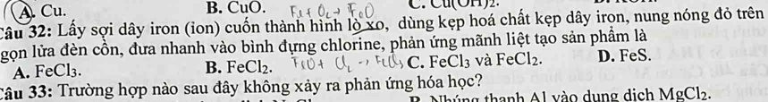 A. Cu. B. CuO. C.Cu(OH)2.
Câu 32: Lấy sợi dây iron (ion) cuốn thành hình lò xo, dùng kẹp hoá chất kẹp dây irọn, nung nóng đỏ trên
gọn lửa đèn cồn, đưa nhanh vào bình đựng chlorine, phản ứng mãnh liệt tạo sản phẩm là
B. FeCl_2. C. Fe Cl_3 và FeCl_2.
A. FeCl₃. D. FeS.
Câu 33: Trường hợp nào sau đây không xảy ra phản ứng hóa học?
húng thanh Al vào dung dịch MgCl_2.