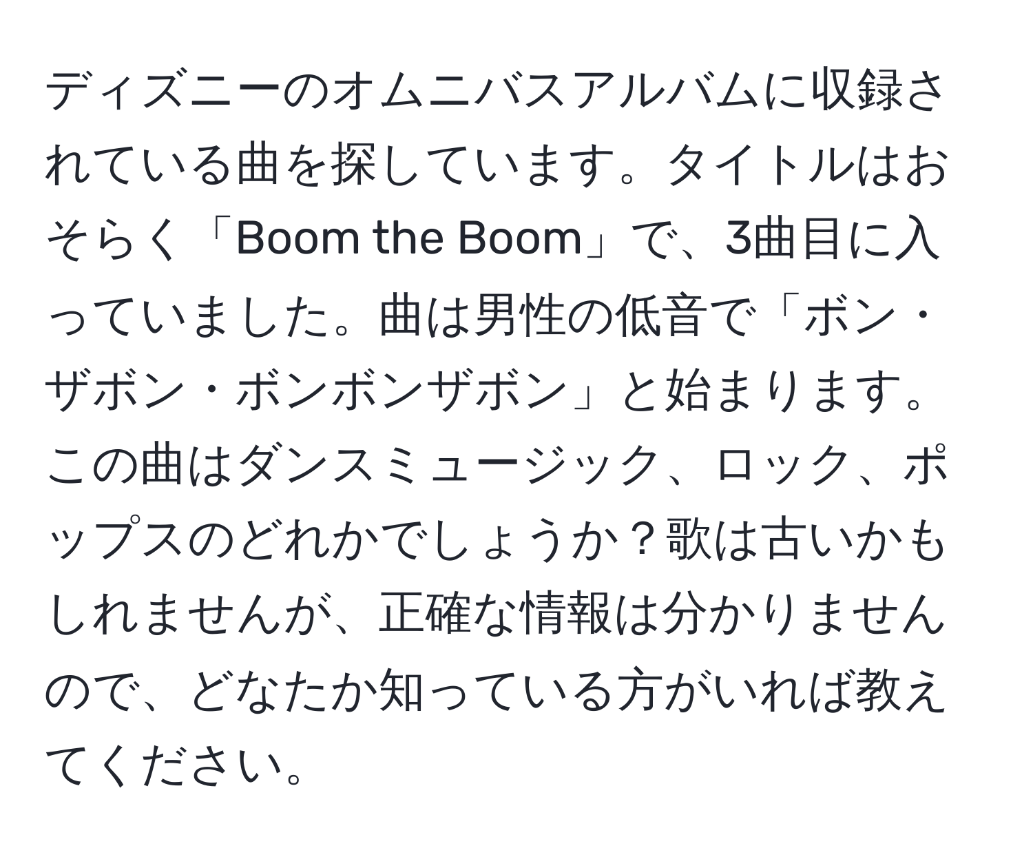 ディズニーのオムニバスアルバムに収録されている曲を探しています。タイトルはおそらく「Boom the Boom」で、3曲目に入っていました。曲は男性の低音で「ボン・ザボン・ボンボンザボン」と始まります。この曲はダンスミュージック、ロック、ポップスのどれかでしょうか？歌は古いかもしれませんが、正確な情報は分かりませんので、どなたか知っている方がいれば教えてください。