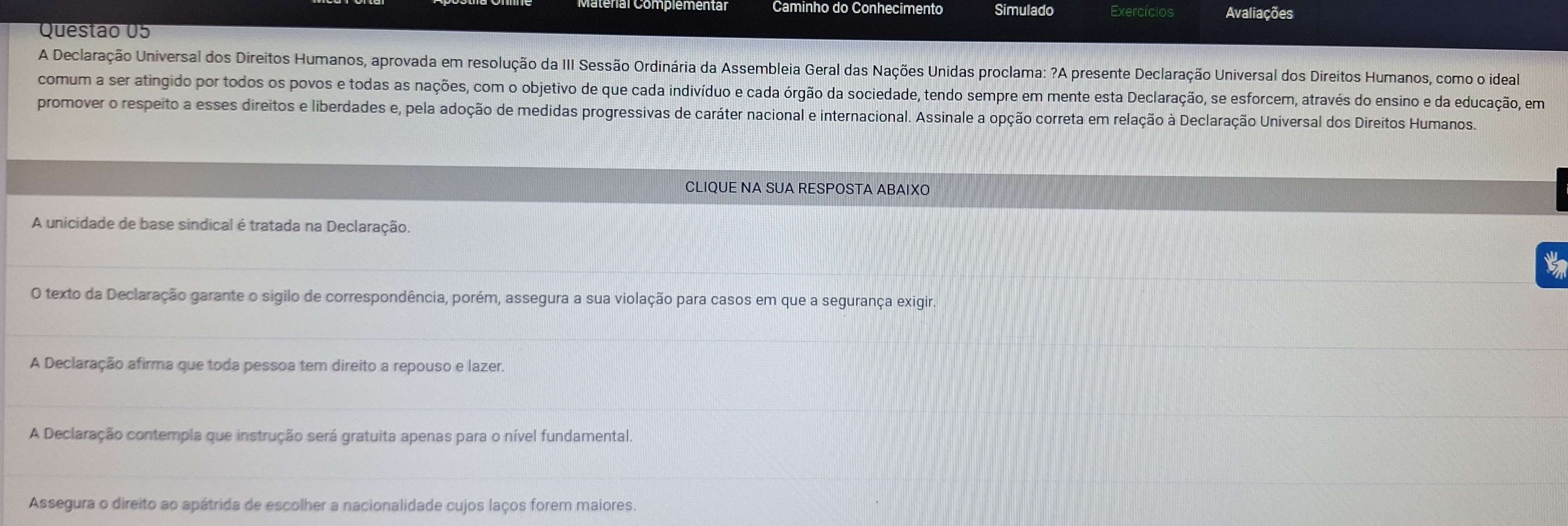 Caminho do Conhecimento Simulado Exercícios Avaliações
Questão 05
A Declaração Universal dos Direitos Humanos, aprovada em resolução da III Sessão Ordinária da Assembleia Geral das Nações Unidas proclama: ?A presente Declaração Universal dos Direitos Humanos, como o ideal
comum a ser atingido por todos os povos e todas as nações, com o objetivo de que cada indivíduo e cada órgão da sociedade, tendo sempre em mente esta Declaração, se esforcem, através do ensino e da educação, em
promover o respeito a esses direitos e liberdades e, pela adoção de medidas progressivas de caráter nacional e internacional. Assinale a opção correta em relação à Declaração Universal dos Direitos Humanos.
CLIQUE NA SUA RESPOSTA ABAIXO
A unicidade de base sindical é tratada na Declaração.
t
O texto da Declaração garante o sigilo de correspondência, porém, assegura a sua violação para casos em que a segurança exigir.
A Declaração afirma que toda pessoa tem direito a repouso e lazer.
A Declaração contempla que instrução será gratuita apenas para o nível fundamental.
Assegura o direito ao apátrida de escolher a nacionalidade cujos laços forem maiores.