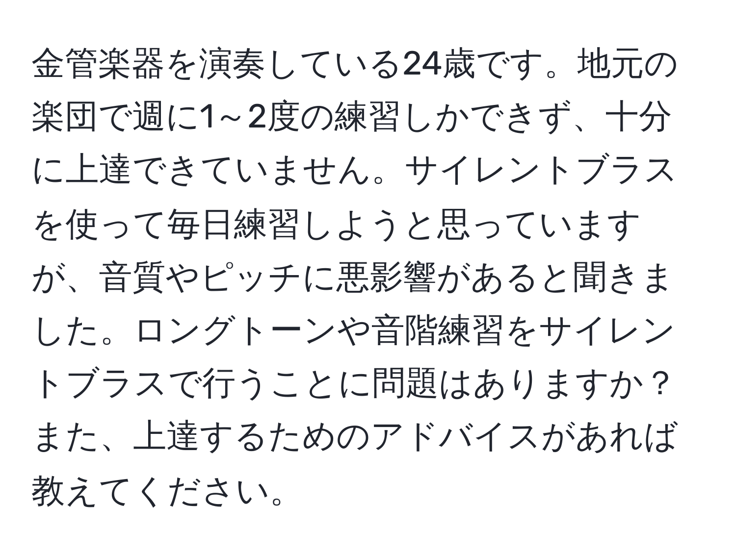 金管楽器を演奏している24歳です。地元の楽団で週に1～2度の練習しかできず、十分に上達できていません。サイレントブラスを使って毎日練習しようと思っていますが、音質やピッチに悪影響があると聞きました。ロングトーンや音階練習をサイレントブラスで行うことに問題はありますか？また、上達するためのアドバイスがあれば教えてください。