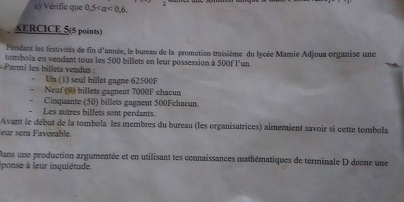 Vérifie que 0,5 <0,6. 
2 
XERCICE 5(5 points) 
Pendant les festivités de fin d'année, le bureau de la promotion troisième du lycée Mamie Adjoua organise une 
tombola en vendant tous les 500 billets en leur possession à 500f l'un. 
* Parmi les billets vendus : 
Un (1) seul billet gagne 62500F
Neuf (9) billets gagnent 7000F chacun 
Cinquante (50) billets gagnent 500Fchacun. 
Les autres billets sont perdants. 
Avant le début de la tombola les membres du bureau (les organisatrices) aimeraient savoir si cette tombola 
leur sera Favorable. 
Dans une production argumentée et en utilisant tes connaissances mathématiques de terminale D donne une 
éponse à leur inquiétude.