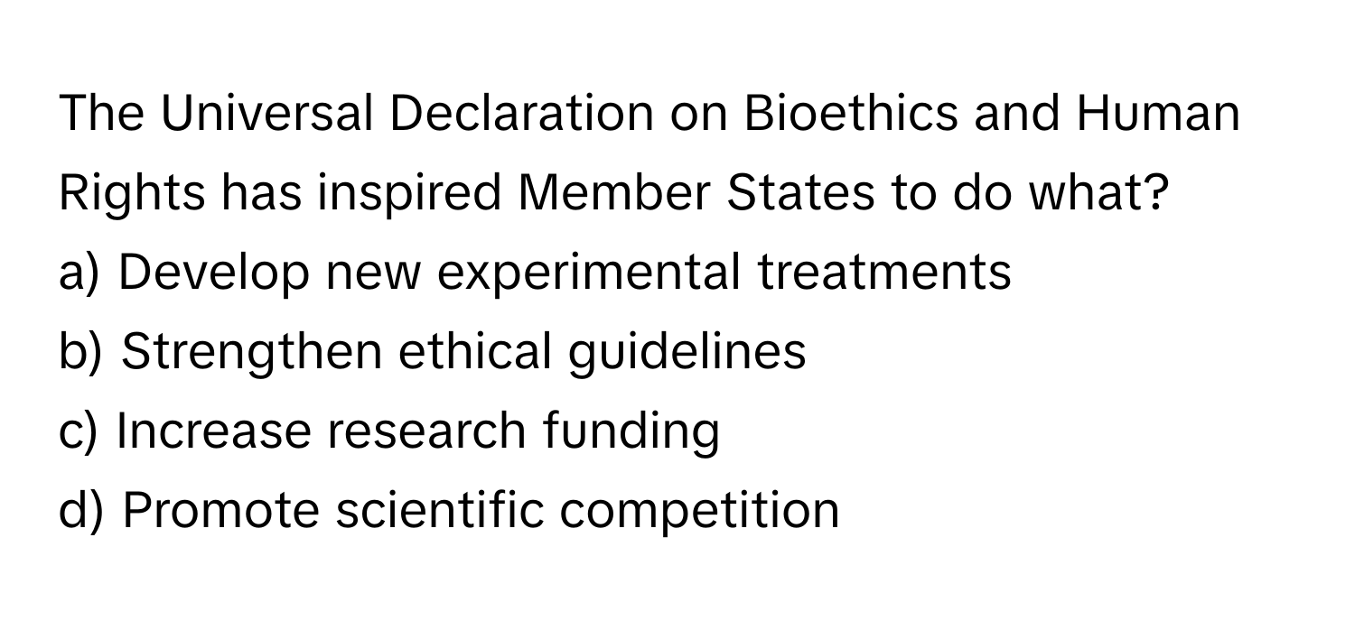 The Universal Declaration on Bioethics and Human Rights has inspired Member States to do what?

a) Develop new experimental treatments
b) Strengthen ethical guidelines
c) Increase research funding
d) Promote scientific competition