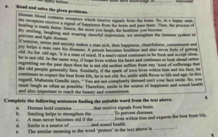 can apply before . __mereated 
hl mus have knowledge of 
4. Read and solve the given problems. 
Muman blood contains receptors which receive signals from the brain. So, in a happy man. 
the receptors receive a signal of happiness from the brain and pass them. Then, the process of 
healing is made faster. Hence, the more you laugh, the healthier you become. 
By smiling, laughing and wearing cheerful expression, we strengthen the immune system to 
prevent and fight disease. 
If tension, stress and anxiety makes a man sick, then happiness, cheerfulness, contentment and 
joy helps a man care his diseases. A person becomes healthier and also never feels of getting 
old. As for old age, 'it is a state of mind. If a man's mind continues to be fresh and accept ideas, 
he is not old. In the same way, if hope lives within his heart and continues to look ahead rather 
regretting on the past days then he is not old neither suffers from nay "kind of sufferings that 
the old people generally face. Similarly, if the spark of love lives within him and his face, he 
continues to expect the best from life, he is not old. So, smile adds flavor to life and age. In this 
regard, Mahatma Gandhi says, " You are not completely dressed until your face smile. So, you 
must laugh as often as possible. Therefore, smile is the source of happiness and sound health 
and also important to reach the beauty and contentment. 
Complete the following sentences finding the suitable word from the text above. 
s 
a. Human bold contains _that receive signals from brain. 
b. Smiling helps to strengthen the _To prevent diseases. 
c. A man never becomes old if the_ .lives within him and expects the best from life. 
d. Smile is a source of_ and sound health. 
e. The similar meaning to the word ‘protect’ in the text above is_ 
5