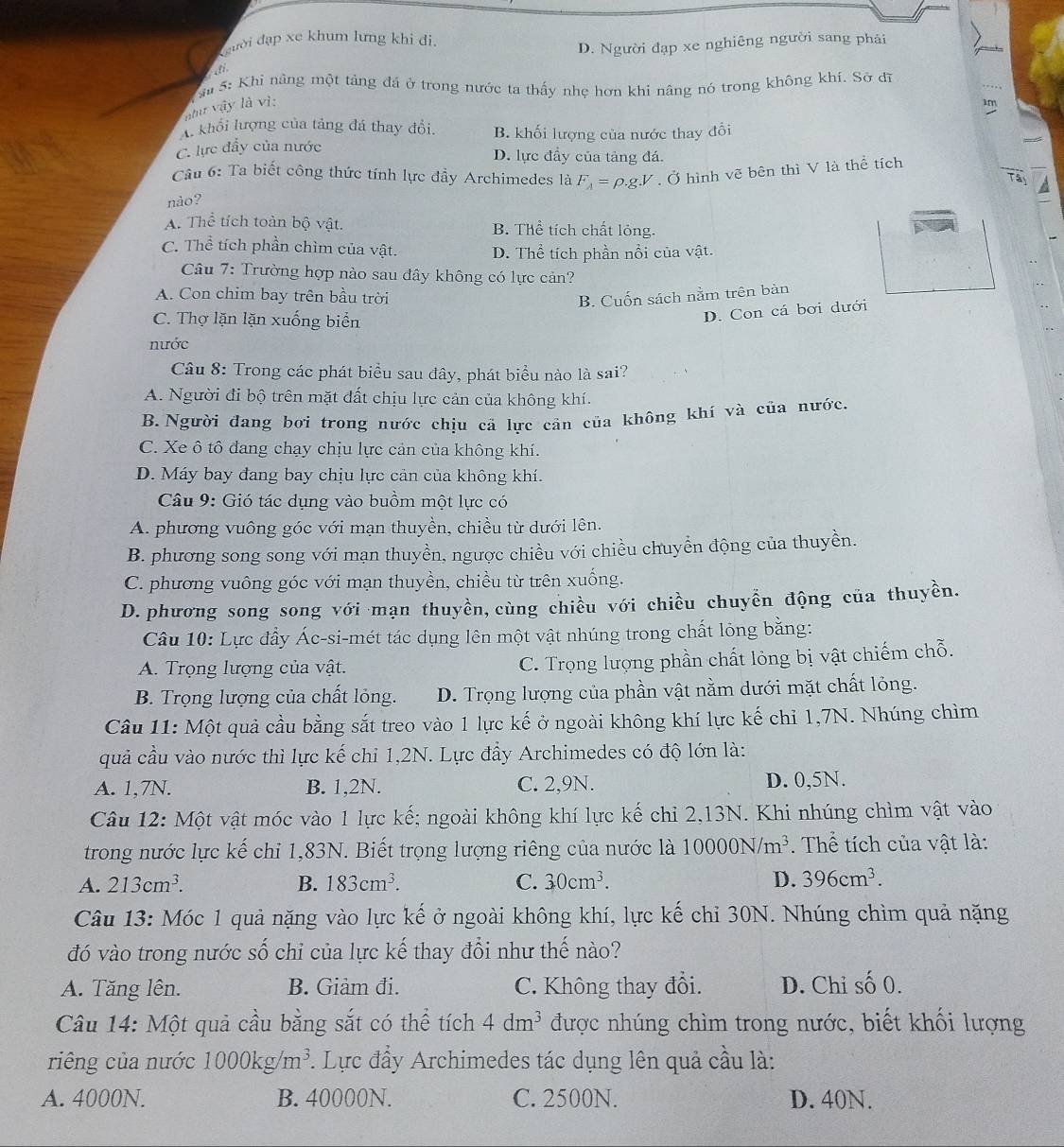 đgười đạp xe khum lưng khi đi,
D. Người đạp xe nghiêng người sang phải
d 
u 5: Khi nâng một tảng đá ở trong nước ta thấy nhẹ hơn khi nâng nó trong không khí. Sở đĩ
như vậy là vì:

A. khổi lượng của tảng đá thay đổi B. khối lượng của nước thay đổi
C. lực đầy của nước D. lực đầy của tảng đá.
Câu 6: Ta biết công thức tính lực đầy Archimedes là F_A=rho .gV. Ở hình vẽ bên thì V là thể tích
nảo?
A. Thể tích toàn bộ vật. B. Thể tích chất lỏng.
C. Thể tích phần chìm của vật. D. Thể tích phần nổi của vật.
Câu 7: Trường hợp nào sau đây không có lực cản?
A. Con chim bay trên bầu trời B. Cuốn sách nằm trên bàn
C. Thợ lặn lặn xuống biển
D. Con cá bơi dưới
nước
Câu 8: Trong các phát biểu sau đây, phát biểu nào là sai?
A. Người đi bộ trên mặt đất chịu lực cản của không khí.
B.Người đang bơi trong nước chịu cã lực cản của không khí và của nước.
C. Xe ô tô đang chạy chịu lực cản của không khí.
D. Máy bay đang bay chịu lực cản của không khí.
Câu 9: Gió tác dụng vào buồm một lực có
A. phương vuông góc với mạn thuyền, chiều từ dưới lên.
B. phương song song với mạn thuyền, ngược chiều với chiều chuyển động của thuyền.
C. phương vuông góc với mạn thuyền, chiều từ trên xuống.
D. phương song song với mạn thuyền, cùng chiều với chiều chuyển động của thuyền.
Câu 10: Lực đầy Ác-si-mét tác dụng lên một vật nhúng trong chất lỏng bằng:
A. Trọng lượng của vật. C. Trọng lượng phần chất lỏng bị vật chiếm chỗ.
B. Trọng lượng của chất lỏng. D. Trọng lượng của phần vật nằm dưới mặt chất lỏng.
Câu 11: Một quả cầu bằng sắt treo vào 1 lực kế ở ngoài không khí lực kế chỉ 1,7N. Nhúng chìm
quả cầu vào nước thì lực kế chỉ 1,2N. Lực đầy Archimedes có độ lớn là:
A. 1,7N. B. 1,2N. C. 2,9N. D. 0,5N.
Câu 12: Một vật móc vào 1 lực kế; ngoài không khí lực kế chỉ 2,13N. Khi nhúng chìm vật vào
trong nước lực kế chỉ 1,83N. Biết trọng lượng riêng của nước là 10000N/m^3. Thể tích của vật là:
A. 213cm^3. B. 183cm^3. C. 30cm^3. D. 396cm^3.
Câu 13: Móc 1 quả nặng vào lực kế ở ngoài không khí, lực kế chỉ 30N. Nhúng chìm quả nặng
đó vào trong nước số chỉ của lực kế thay đổi như thế nào?
A. Tăng lên. B. Giảm đi. C. Không thay đổi. D. Chỉ số 0.
Câu 14: Một quả cầu bằng sắt có thể tích 4dm^3 được nhúng chìm trong nước, biết khối lượng
riêng của nước 1000kg/m^3. Lực đẩy Archimedes tác dụng lên quả cầu là:
A. 4000N. B. 40000N. C. 2500N. D. 40N.