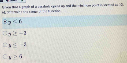 Liston
Given that a graph of a parabola opens up and the minimum point is located at (-3,
6), determine the range of the function.
y≤ 6
y≥ -3
y≤ -3
y≥ 6