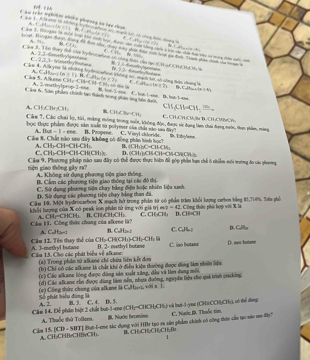 1º 126
Cầu trác nghiệm niều phường hn hự c cuy 
C  t (N=1) te ∠ L
CCn m(x-2)
i mt  W Srie Gby5 G04 B5 bi nàn, thnny màng ghản Buyh sol anh qua thlo, Tha phản chính của bhn ga n (N/N/N)
Che 2. BACs tn 1A 109 VN tly hos, britts san xaàt thng cến t can chc chứn đan hếm cơ trong tưn nnhn tah
A. by CO m a 
Cầu 3. Vên thay thể của nybrocalion có công thíc cau tạo (CH_4)(CH_2CH_3CH_4
A. 22 dimeto /pemans # 23 témate fagern 
Câu 4
C. 223- trmethylbuae 1 2 2  Bree fte
A. C_nH_2n+2
lông nó, mạch hói, có công thức chung là
C
Câu 5. Alkene (n≥ 1),B,C,H_2n(n≥ 2) CH_5CH-CH-CH_3 ó tên là ,C,W_ (N≥ 2). D. CaH2s 6 (n≥ 6).
A. 2-methylprop-2-eae B 6ot-2 C bur Lene. D. but-3-
Câu 6. Sản phẩm chính tạo thành trong phản ống bên đưới. ene.
CH_3CH=CH_2xrightarrow HB_4
A. CH_3CBr_2CH_3 B. CH_3CH=CH_2 C. CH_3CH_2CH_2BrD.CH_3CHBrCH
Câu 7. Các chai lọ, túi, màng mòng trong suốt, không độc, được sử dụng làm chai đựng nước, thực phẩm, màng
bọc thực phẩm được sản xuất từ polymer của chất nào sau 1av
A. But -1 - ene. B. Propene. C. Vinyl chloride. D. Ethylene.
Câu 8. Chất nào sau đây không có đồng phần hình học?
A. CH_3-CH=CH-CH_3. B. (CH_3)_2C=CH-CH_3.
C. CH_3-CH=CH-CH(CH_3)_2. D. (CH_3)_2CH-CH=CH-CH(CH_3)_2
Câu 9. Phương pháp nào sau đây có thể được thực hiện để góp phần hạn chế ô nhiễm môi trường do các phương
tiện giao thông gây ra?
A. Không sử dụng phương tiện giao thông.
B. Cẩm các phương tiện giao thông tại các đô thị.
C. Sử dụng phương tiện chạy bằng điện hoặc nhiên liệu xanh.
D. Sử dụng các phương tiện chạy bằng than đá.
Câu 10. Một hydrocarbon X mạch hở trong phân tử có phần trăm khối lượng carbon bằng 85,714%. Trên phổ
khối lượng của X có peak ion phân tử ứng với giá trị m/z=42. Công thức phù hợp với X là
A. CH_2=CHCH_3. B. CH_3CH_2CH_3. C. CH_3CH_3 D. CHequiv CH
Câu 11. Công thức chung của alkene là?
B.
C.
D.
A. C_nH_2n+2 C_nH_2n-2 C_0H_0-2 C_1H_2n
Câu 12. Tên thay thế của CH_3-CH(CH_3)-CH_2-CH_3 là
A. 3-methyl butane B. 2- methyl butane C. iso butane D. neo butane
Câu 13. Cho các phát biểu về alkane:
(a) Trong phân tử alkane chỉ chứa liên kết đơn
(b) Chi có các alkane là chất khí ở điều kiện thường được dùng làm nhiên liệu.
(c) Các alkane lòng được dùng sản xuất xăng, dầu và làm dung môi.
(d) Các alkane rắn được dùng làm nền, nhựa đường, nguyên liệu cho quá trình cracking.
(e) Công thức chung của alkane là C_xH_2x+2,voi* 1.
Số phát biểu đúng là
A. 2. B. 3. C. 4. D. 5.
Câu 14. Để phân biệt 2 chất but-1-ene (CH_2= CHCH₂CH₃) và but-1-yne (CHequiv CCH_2CH_3) , có thể đùng:
A. Thuốc thử Tollens. B. Nước bromine. C. Nước.D. Thuốc tím.
Câu 15. [CD - SBT] But-l-ene tác dụng với HBr tạo ra sản phẩm chính có công thức cầu tạo nào sau đây?
A. CH₃CHBrCHBrCH₃. B. CH₃C H_2CH_2CH_2Br
1