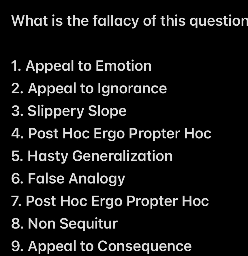 What is the fallacy of this question 
1. Appeal to Emotion 
2. Appeal to Ignorance 
3. Slippery Slope 
4. Post Hoc Ergo Propter Hoc 
5. Hasty Generalization 
6. False Analogy 
7. Post Hoc Ergo Propter Hoc 
8. Non Sequitur 
9. Appeal to Consequence