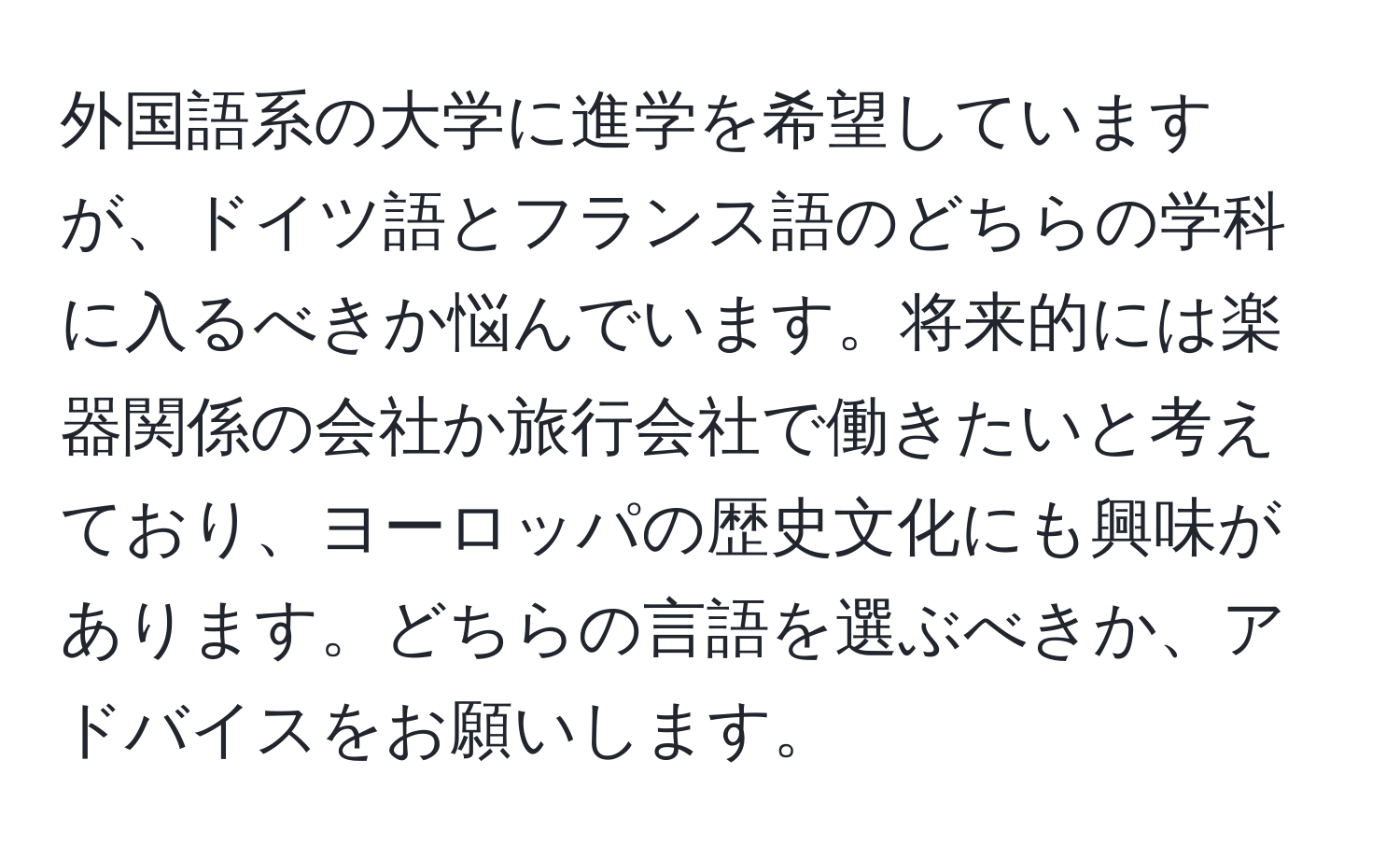 外国語系の大学に進学を希望していますが、ドイツ語とフランス語のどちらの学科に入るべきか悩んでいます。将来的には楽器関係の会社か旅行会社で働きたいと考えており、ヨーロッパの歴史文化にも興味があります。どちらの言語を選ぶべきか、アドバイスをお願いします。