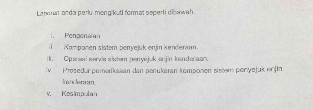 Laporan anda perlu mengikuti format seperti dibawah. 
i. Pengenalan 
ii. Komponen sistem penyejuk enjin kenderaan. 
iii. Operasi servis sistem penyejuk enjin kenderaan. 
iv. Prosedur pemeriksaan dan penukaran komponen sistem penyejuk enjin 
kenderaan. 
v. Kesimpulan