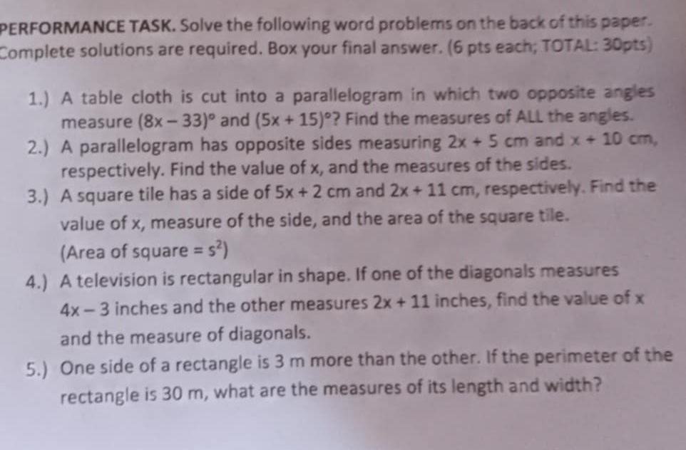 PERFORMANCE TASK. Solve the following word problems on the back of this paper. 
Complete solutions are required. Box your final answer. (6 pts each; TOTAL: 30pts) 
1.) A table cloth is cut into a parallelogram in which two opposite angles 
measure (8x-33)^circ  and (5x+15)^circ  ? Find the measures of ALL the angles. 
2.) A parallelogram has opposite sides measuring 2x+5cm and x+10cm, 
respectively. Find the value of x, and the measures of the sides. 
3.) A square tile has a side of 5x+2cm and 2x+11cm , respectively. Find the 
value of x, measure of the side, and the area of the square tile. 
(Area of square =s^2)
4.) A television is rectangular in shape. If one of the diagonals measures
4x-3 inches and the other measures 2x+11 inches, find the value of x
and the measure of diagonals. 
5.) One side of a rectangle is 3 m more than the other. If the perimeter of the 
rectangle is 30 m, what are the measures of its length and width?