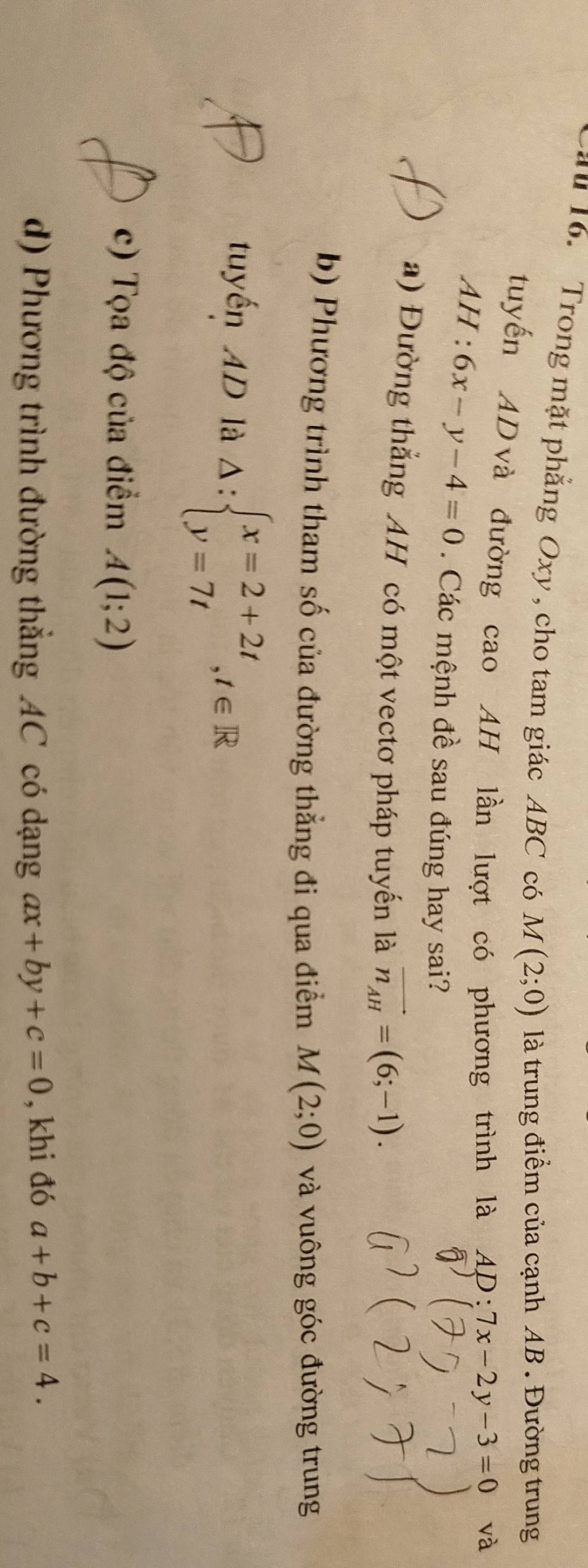 au 16. Trong mặt phẳng Oxy , cho tam giác ABC có M(2;0) là trung điểm của cạnh AB. Đường trung
tuyến AD và đường cao AH lần lượt có phương trình là AD:7x-2y-3=0 và
AH:6x-y-4=0. Các mệnh đề sau đúng hay sai?
a) Đường thẳng AH có một vectơ pháp tuyến là vector n_AH=(6;-1).
b) Phương trình tham số của đường thẳng đi qua điểm M(2;0) và vuông góc đường trung
tuyến 4D là △ :beginarrayl x=2+2t y=7tendarray.  ,t∈ R
c) Tọa độ của điểm A(1;2)
d) Phương trình đường thẳng AC có dạng ax+by+c=0 , khi đó a+b+c=4.