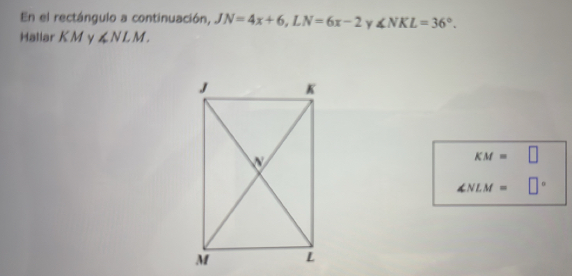 En el rectángulo a continuación, JN=4x+6, LN=6x-2 ∠ NKL=36°. 
Hallar K M y ∠ NLM.
KM= □
∠ NLM= □°