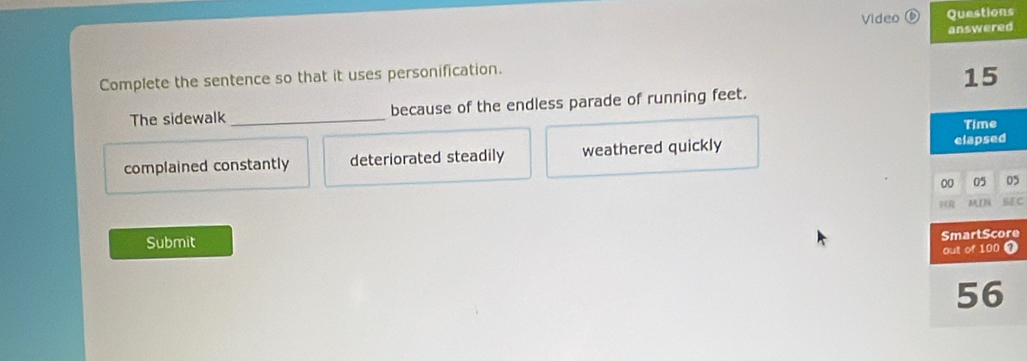 Video ⑥ Questions
answered
Complete the sentence so that it uses personification.
15
The sidewalk_ because of the endless parade of running feet.
Time
complained constantly deteriorated steadily weathered quickly
elapsed
00 05 05
MN SEC
Submit
SmartScore
out of 100 7
56