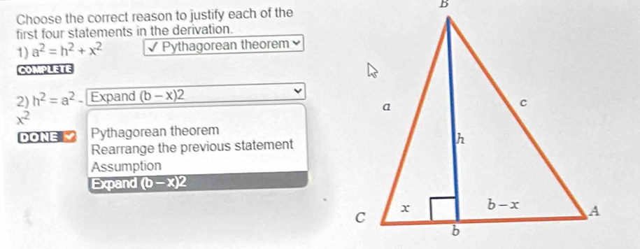 Choose the correct reason to justify each of the
first four statements in the derivation.
1) a^2=h^2+x^2 √ Pythagorean theorem 
COMPLETE
2) h^2=a^2. Expand (b-x)2
x^2
DONE M Pythagorean theorem
Rearrange the previous statement
Assumption
Expand (b-x)2