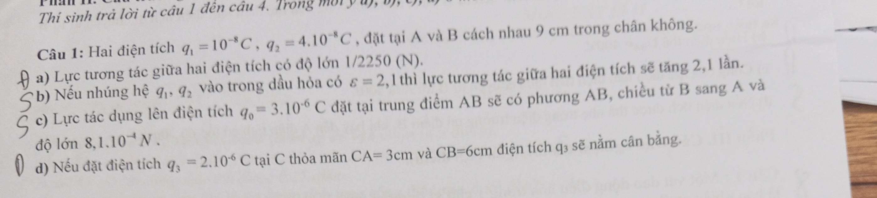 Thí sinh trả lời từ câu 1 đến câu 4. Trong mời y ư 
Câu 1: Hai điện tích q_1=10^(-8)C, q_2=4.10^(-8)C , đặt tại A và B cách nhau 9 cm trong chân không. 
a) Lực tương tác giữa hai điện tích có độ lớn 1/2250 (N). 
b) ếu nhúng hệ q_1, q_2 vào trong dầu hỏa có varepsilon =2,1thi lực tương tác giữa hai điện tích sẽ tăng 2, 1 lần. 
c) Lực tác dụng lên điện tích q_0=3.10^(-6)C đặt tại trung điểm AB sẽ có phương AB, chiều từ B sang A và 
độ lớn 8, 1.10^(-4)N. 
d) Nếu đặt điện tích q_3=2.10^(-6)Ctai C thỏa mãn CA=3cm và CB=6cm điện tích q_3 sẽ nằm cân bằng.