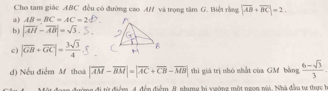 Cho tam giác ABC đều có đường cao AH và trọng tâm G. Biết rằng |overline AB+overline BC|=2.
a) AB=BC=AC=2
b) |vector AH-vector AB|=sqrt(3).
c) |overline GB+overline GC|= 3sqrt(3)/4 
d) Nếu điểm M thoả |overline AM-overline BM|=|overline AC+overline CB-overline MB| thì giá trị nhỏ nhất của GM bằng  (6-sqrt(3))/3 . 
đường đi từ điểm. 4. đến điểm. B. nhưng bị vướng một ngọn núi. Nhà đầu tư thực h