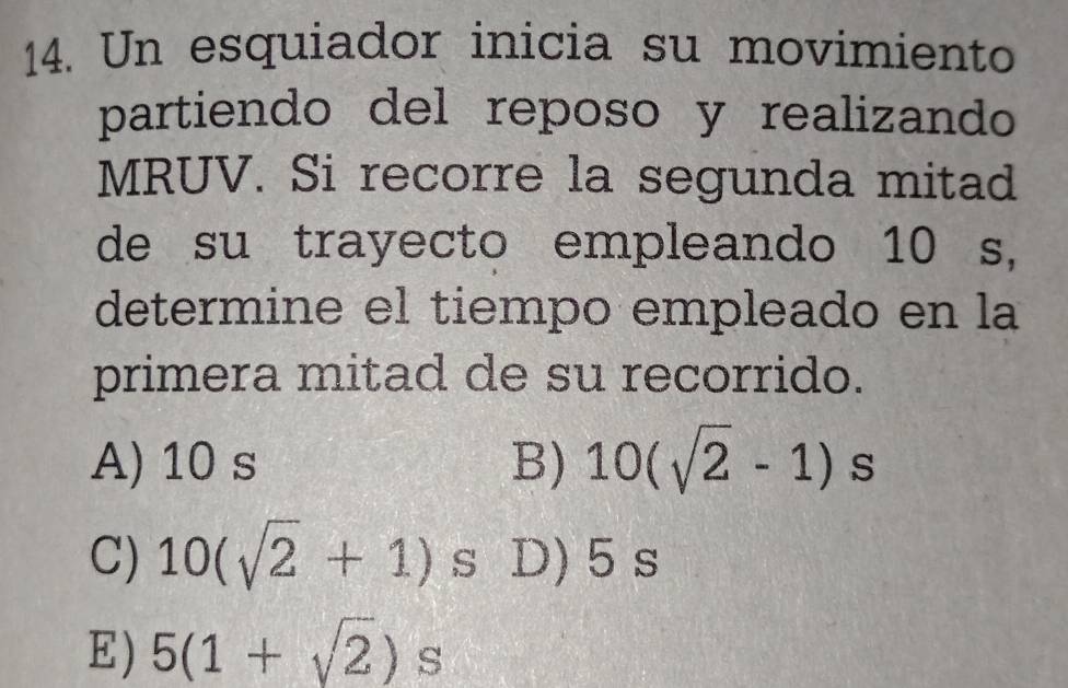 Un esquiador inicia su movimiento
partiendo del reposo y realizando
MRUV. Si recorre la segunda mitad
de su trayecto empleando 10 s,
determine el tiempo empleado en la
primera mitad de su recorrido.
A) 10 s B) 10(sqrt(2)-1) s
C) 10(sqrt(2)+1) S D) 5 s
E) 5(1+sqrt(2))s