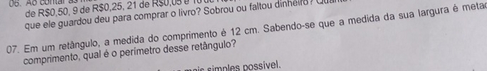 Ao contar as 
de R$0,50, 9 de R$0,25, 21 de R$0,0 é10 
que ele guardou deu para comprar o livro? Sobrou ou faltou dinheiro? Qu 
07. Em um retângulo, a medida do comprimento é 12 cm. Sabendo-se que a medida da sua largura é metar 
comprimento, qual é o perímetro desse retângulo? 
s mp les possível.