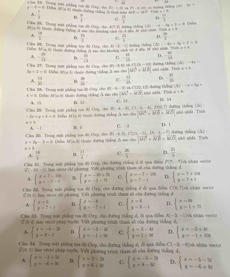 overline 34 D. 34°
Câu 24. Trong mặt phẳng tọa độ Oxy, cho E(-1;0) yà P(-3;10) và dường thẳng (△) : 3x+
y-3=0 ). Diễm M(a;b) thuộc dường thẳng △ thoả mãn ME=MP *  Tính a+b
A.  7/2 . B.  9/2 . C.  13/2 . D.  11/2 .
Câu 25. Trong mặt phẳng tọa độ Oxy, cho A(7;2) dường thẳng (△) :-x-3y+2=0. Diểm
M(a;b) thuộc dường thắng Δ sao cho khoảng cách từ A dên M nhỏ nhất. Tính a+b.
A.  18/5 . B.  33/5  C.  23/5 . D.  28/5 .
Câu 26. Trong mặt phẳng tọa độ Oxy, cho A(-2;-1) dường thẳng (△) :-2x+3y+2=0.
Diểm M(a;b) thuộc dường thẳng vector V sao cho khoảng cách từ A dễn M nhỏ nhất. Tính a+b.
A. - 29/13 . B. - 55/13 . C. - 16/13 . D. - 42/13 ·
Cầu 27. Trong mặt phẳng tọa độ Oxy, cho B(-3;6) và C(15;-10) đường thẳng (△) : -4x -
3y+2=0 Diểm M(a;b) thuộc dường thẳng △ sao cho |vector MC+vector MB| nhỏ nhất. Tính a+b.
A.  13/25 . B.  38/25 . C. - 12/25 · D. - 37/25 ·
Câu 28. Trong mặt phẳng tọa độ Oxy, cho B(-4;-2) và C(22;12) dường thẳng (△ ):-x+2y+
4=0. Điểm M(a;b) thuộc dường thẳng △ sao cho |vector MC+vector MB| nhỏ nhất. Tính a+b.
A. 15 . B. 12 . C. 13 . D. 14 .
Câu 29. Trong mặt phẳng tọa độ Oxy, cho B(-4;-3),C(-5;-4),D(0;7) đường thẳng (△) :
-2x+y+4=0. Điểm M(a;b) thuộc dường thẳng △ sao cho |vector MC+vector MB+vector MD| nhỏ nhất. Tính
a+b.
A. −1 . B. 0 . C. -2 . D. 1 .
Câu 30. Trong mặt phẳng tọa độ Oxy, cho B(-4;3),C(11;-5),D(-1;-7) đường thẳng (△) :
x+2y-3=0. Điểm M(a;b) thuộc đường thẳng △ sao cho |vector MC+vector MB+vector MD| nhỏ nhất. Tính
a+b.
A.  16/5 . B.  11/5 · C.  26/5 . D.  21/5 
Câu 31. Trong mặt phẳng tọa độ Oxy, cho dường thẳng d đi qua điểm P(7;-7) và nhận vecto
vector u(-10;-1) làm véctơ chỉ phương. Viết phương trình tham số của đường thắng d.
A. beginarrayl x=7-10t y=-7-tendarray. B. beginarrayl x=-10+7t y=-1-7tendarray. C. beginarrayl x=-7-10t y=7-tendarray. D. beginarrayl x=7+10t y=7+tendarray.
Câu 32. Trong mặt phẳng tọa độ Oxy, cho dường thẳng d đi qua điểm C(6;7) và nhận vectơ
vector u(0;5) làm véctơ chỉ phương. Viết phương trình tham số của đường thẳng d.
A. beginarrayl x=6 y=7+tendarray. B. beginarrayl x=-6 y=-7+tendarray. C. beginarrayl x=6 y=6-tendarray. D. beginarrayl x=6t y=1+7tendarray.
Câu 33. Trong mặt phẳng tọa độ Oxy, cho đường thẳng d_1 đi qua điểm A(-3;-1) và nhận vectơ
vector u(9;4) làm véctơ pháp tuyến. Viết phương trình tham số của đường thẳng đị.
A. beginarrayl x=-4-3t y=9-tendarray. B. beginarrayl x=-3-4t y=-1+9tendarray. C. beginarrayl x=3-4t y=1+9tendarray. D. beginarrayl x=-3+4t y=-1+10tendarray.
Cầu 34. Trong mặt phẳng tọa độ Oxy, cho đường thẳng d_1 di qua điểm C(-3;-6) và nhận vectơ
vector u(8;5) làm véctơ pháp tuyến. Viết phương trình tham số của đường thẳng ở
x=1
A. beginarrayl x=-3+5t y=-6+9tendarray. B. beginarrayl x=3-5t y=6+8tendarray. C. beginarrayl x=-5-3t y=8-6tendarray. D. beginarrayl x=-3-5t y=-6+8tendarray.