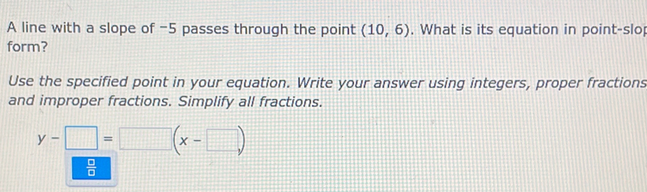 A line with a slope of -5 passes through the point (10,6). What is its equation in point-slop 
form? 
Use the specified point in your equation. Write your answer using integers, proper fractions 
and improper fractions. Simplify all fractions.
y-□ =□ (x-□ )
 □ /□  