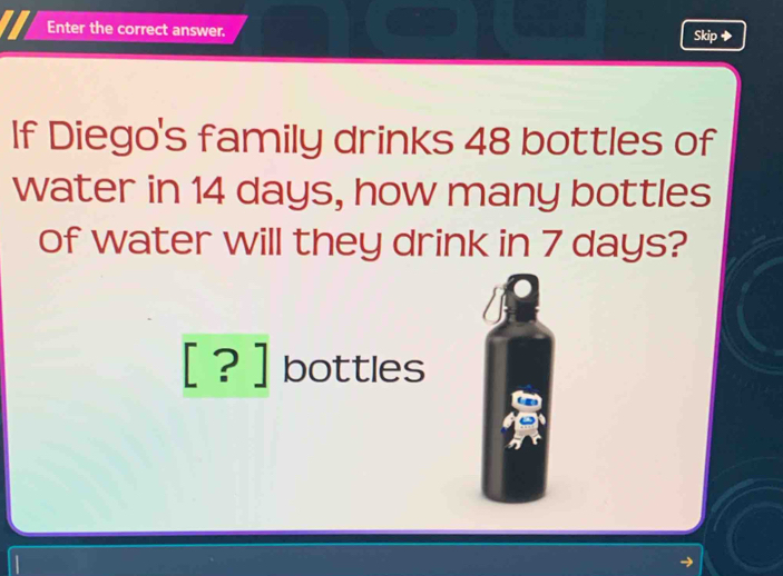 Enter the correct answer. Skip ◆ 
If Diego's family drinks 48 bottles of 
water in 14 days, how many bottles 
of water will they drink in 7 days? 
[ ? ] bottles