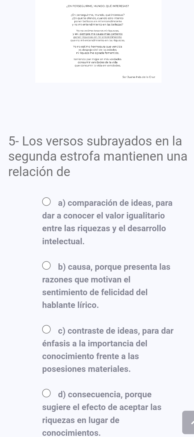 ZEN PERsEGUiRme, Mundo, qué INtERESAs?
¿En perseguirme, mundo, qué interesas?
¿En que te ofendo, cuando sólo intento
poner bellezas en mi entendimiento
y no mi entendimiento en las bellezas'?
Yo no estimo tesoros ni riquezas
y así, siempre me causa más contento
que nº mi entendimiento en las riquezas.
Yo no estimo hermosura que vencida
ni riqueza me agrada fementida
que consumir la vida en vanidades.
Sor Juana Inés de la Cruz
5- Los versos subrayados en la
segunda estrofa mantienen una
relación de
a) comparación de ideas, para
dar a conocer el valor igualitario
entre las riquezas y el desarrollo
intelectual.
b) causa, porque presenta las
razones que motivan el
sentimiento de felicidad del
hablante lírico.
c) contraste de ideas, para dar
énfasis a la importancia del
conocimiento frente a las
posesiones materiales.
d) consecuencia, porque
sugiere el efecto de aceptar las
riquezas en lugar de
conocimientos.