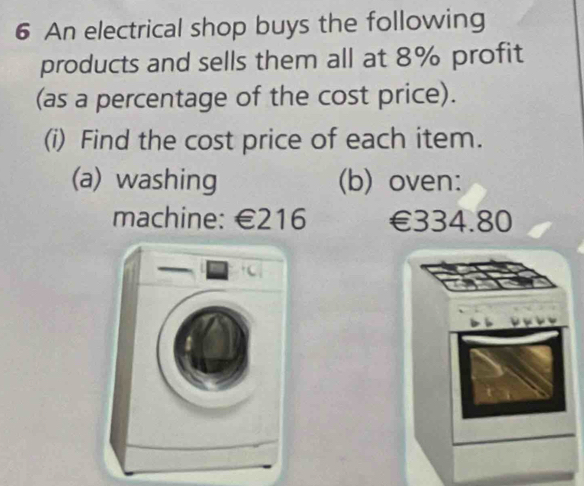 An electrical shop buys the following 
products and sells them all at 8% profit 
(as a percentage of the cost price). 
(i) Find the cost price of each item. 
(a) washing (b) oven: 
machine: €216 €334.80