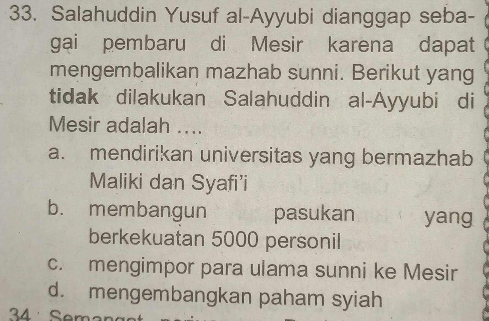 Salahuddin Yusuf al-Ayyubi dianggap seba-
gai pembaru di Mesir karena dapat
mengembalikan mazhab sunni. Berikut yang
tidak dilakukan Salahuddin al-Ayyubi di
Mesir adalah ....
a. mendirikan universitas yang bermazhab
Maliki dan Syafi’i
b. membangun pasukan
yang
berkekuatan 5000 personil
c. mengimpor para ulama sunni ke Mesir
d. mengembangkan paham syiah