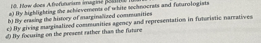 How does Afrofuturism imagine possible fut
a) By highlighting the achievements of white technocrats and futurologists
b) By erasing the history of marginalized communities
c) By giving marginalized communities agency and representation in futuristic narratives
d) By focusing on the present rather than the future