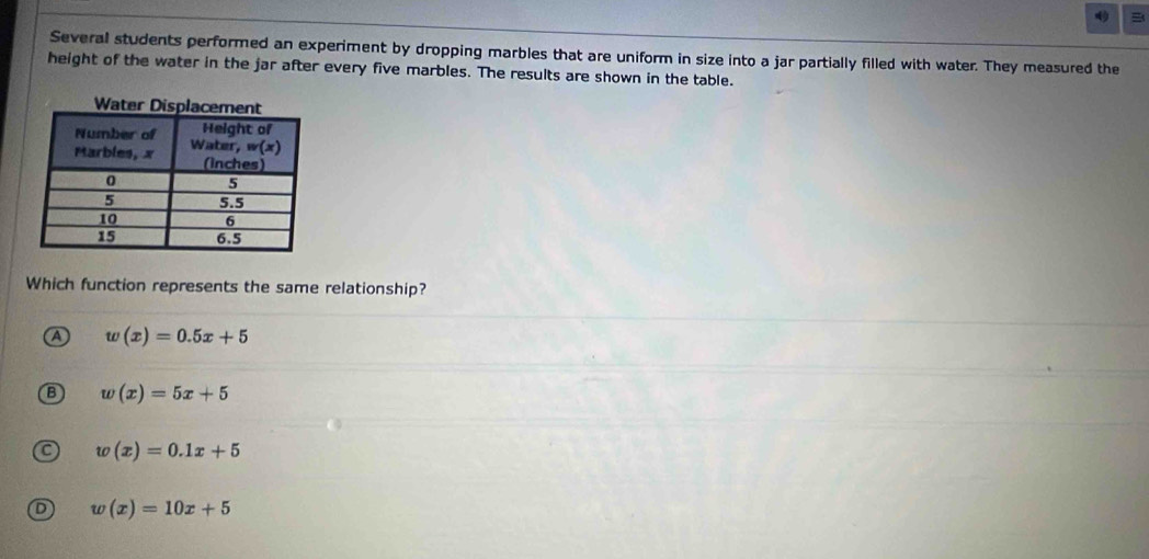 Several students performed an experiment by dropping marbles that are uniform in size into a jar partially filled with water. They measured the
height of the water in the jar after every five marbles. The results are shown in the table.
Which function represents the same relationship?
A w(x)=0.5x+5
w(x)=5x+5
w(x)=0.1x+5
w(x)=10x+5