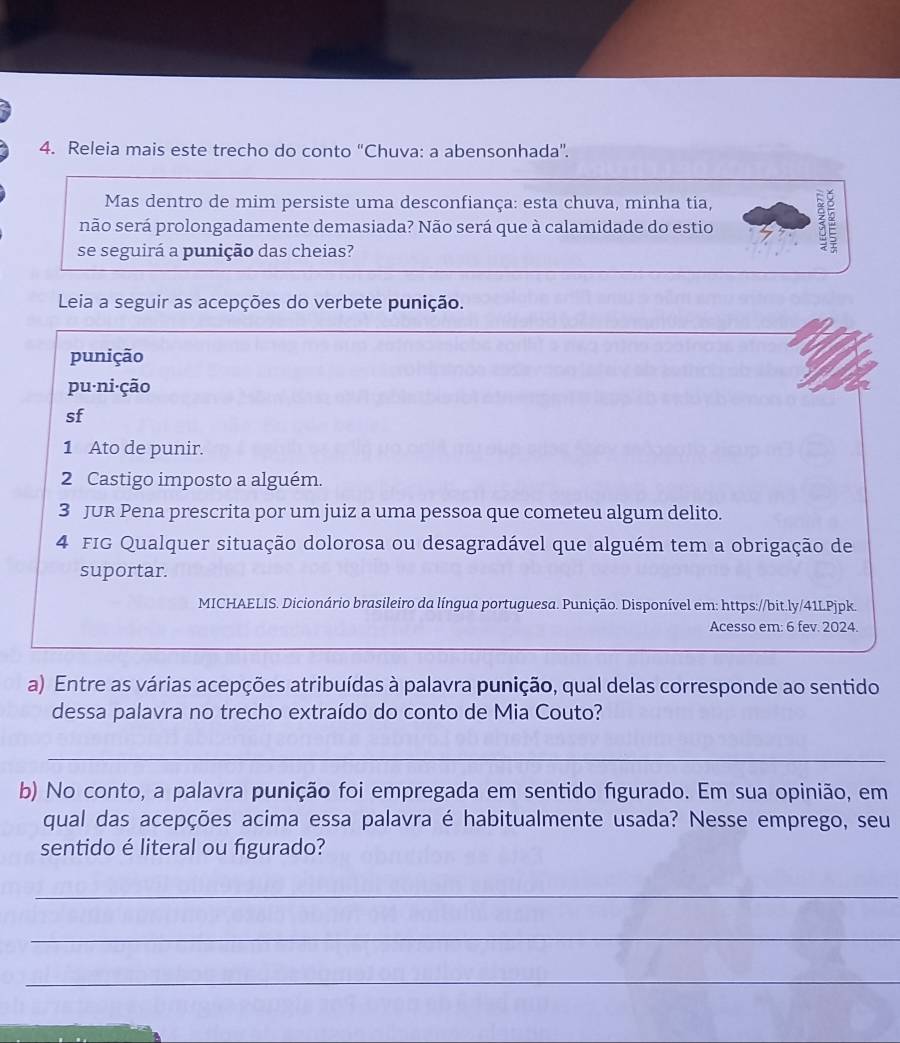 Releia mais este trecho do conto “Chuva: a abensonhada”. 
Mas dentro de mim persiste uma desconfiança: esta chuva, minha tia, 
não será prolongadamente demasiada? Não será que à calamidade do estio 
se seguirá a punição das cheias? 
Leia a seguir as acepções do verbete punição. 
punição 
pu·ni·ção 
sf 
1 Ato de punir. 
2 Castigo imposto a alguém. 
3 JUR Pena prescrita por um juiz a uma pessoa que cometeu algum delito. 
4 FIG Qualquer situação dolorosa ou desagradável que alguém tem a obrigação de 
suportar. 
MICHAELIS. Dicionário brasileiro da língua portuguesa. Punição. Disponível em: https://bit.ly/41LPjpk. 
Acesso em: 6 fev. 2024. 
a) Entre as várias acepções atribuídas à palavra punição, qual delas corresponde ao sentido 
dessa palavra no trecho extraído do conto de Mia Couto? 
_ 
b) No conto, a palavra punição foi empregada em sentido figurado. Em sua opinião, em 
qual das acepções acima essa palavra é habitualmente usada? Nesse emprego, seu 
sentido é literal ou figurado? 
_ 
_ 
_