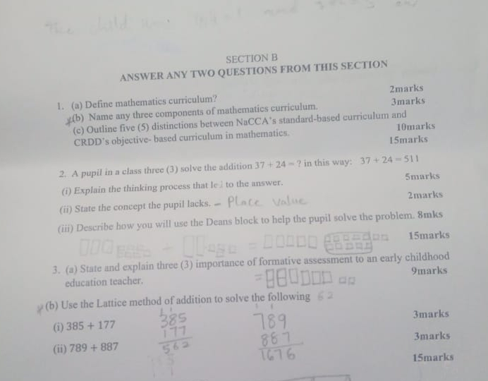 ANSWER ANY TWO QUESTIONS FROM THIS SECTION 
1. (a) Define mathematics curriculum? 2marks 
_(b) Name any three components of mathematics curriculum. 3marks 
(c) Outline five (5) distinctions between NaCCA’s standard-based curriculum and 
CRDD’s objective- based curriculum in mathematics. 10marks 
15marks 
2. A pupil in a class three (3) solve the addition 37+24= ? in this way: 37+24=511
5marks 
(i) Explain the thinking process that le£to the answer. 
(ii) State the concept the pupil lacks. 2marks 
(iii) Describe how you will use the Deans block to help the pupil solve the problem. 8mks 
15marks 
3. (a) State and explain three (3) importance of formative assessment to an early childhood 
education teacher. 9marks 
(b) Use the Lattice method of addition to solve the following 
3marks 
(i) 385+177
3marks 
(ii) 789+887
15marks