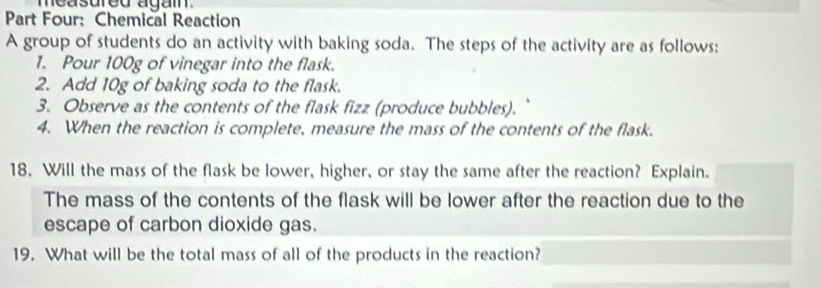 measured agai. 
Part Four: Chemical Reaction 
A group of students do an activity with baking soda. The steps of the activity are as follows: 
1. Pour 100g of vinegar into the flask. 
2. Add 10g of baking soda to the flask. 
3. Observe as the contents of the flask fizz (produce bubbles). 
4. When the reaction is complete, measure the mass of the contents of the flask. 
18. Will the mass of the flask be lower, higher, or stay the same after the reaction? Explain. 
The mass of the contents of the flask will be lower after the reaction due to the 
escape of carbon dioxide gas. 
19. What will be the total mass of all of the products in the reaction?