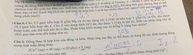 Mg và đường ông: Điợ 
cường độ dòng điện (A); t là thời gian pin hoạt động (giáy); F là hằng số Faraday, F=96485C
electron trao đổi giữa hai điện cực. Biết hiệu suất bão vệ đổi với Mg là 50%. Khoảng thời gian đường ông có thể 
được báo vệ bởi thanh Mg khỏi các quá trình ăn mòn kim loại là bao nhiều năm (365 ngày)? (kết quả lùm trên đến 
hàng phần mười) 
Câu S. Cho 7,5 gam hỗn hợp X gồm Mg và Al tác dụng với 3,7185 lít hỗn hợp Y gồm O₂ và Cl₂, thu được 
16,2 gam hỗn hợp rắn Z. Cho Z vào dung dịch HCl dư, thu được 3,7185 lít khí H_2. Biết các phân ứng xây ra 
hoàn toàn, các thể tích khí đo ở đkc. Phần trăm khối lượng của Al trồng X bằng bao nhiêu? 
(Kết quả làm tròn đến hàng đơn vị). 
Câu 6. Đồng thau là hợp kim của đồng và kẽm. Phản ứng sau đây có thể được sử dụng để xác định lượng đồng 
trong một mẫu đồng thau.
2Cu^(2+)(aq)+4I^-(aq)to 2CuI(s)+I_2(aq)
* h iện n hư s u 
: o ng với nước được đung địch Cu^(2+).