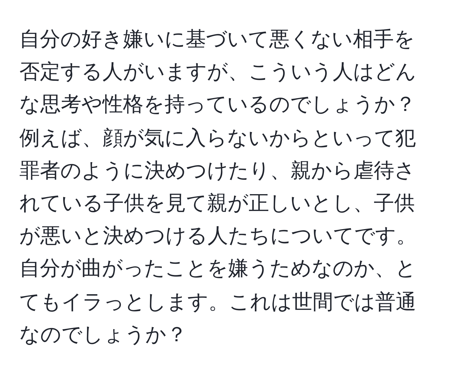 自分の好き嫌いに基づいて悪くない相手を否定する人がいますが、こういう人はどんな思考や性格を持っているのでしょうか？例えば、顔が気に入らないからといって犯罪者のように決めつけたり、親から虐待されている子供を見て親が正しいとし、子供が悪いと決めつける人たちについてです。自分が曲がったことを嫌うためなのか、とてもイラっとします。これは世間では普通なのでしょうか？