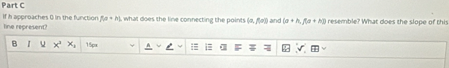 if h approaches 0 in the function f(a+h) , what does the line connecting the points (a,f(a)) and (a+h,f(a+h)) resemble? What does the slope of this
line represent?
B I u X^2 X_2 15px