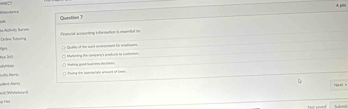 NNECT
Attendance 4 pts
ple Question 7
ss Activity Survey
Online Tutoring Financial accounting information is essential to:
dges Quality of the work environment for employees.
fice 365 Marketing the company's products to customers.
adyMate Making good business decisions.
culty Alerts Paying the appropriate amount of taxes
udent Alerts Next "
cid (Whiteboard)
p Hat
Not saved Submit