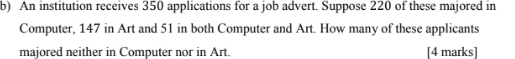 An institution receives 350 applications for a job advert. Suppose 220 of these majored in 
Computer, 147 in Art and 51 in both Computer and Art. How many of these applicants 
majored neither in Computer nor in Art. [4 marks]