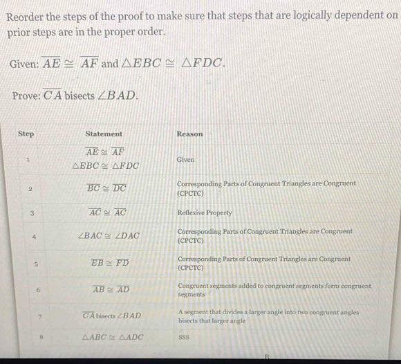 Reorder the steps of the proof to make sure that steps that are logically dependent on
prior steps are in the proper order.
Given: overline AE≌ overline AF and △ EBC≌ △ FDC.
Prove: overline CA bisects ∠ BAD.
R