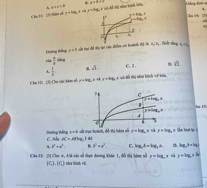 A. a>c>b B. a>b>c
A.
Câu 11: [3] Hàm số y=log _ax và y=log _bx có đồ thị như hình bên.
Khẳng định n
Câu 14: [3]
cá
trj
Đường thẳng y=3 cắt hai đồ thị tại các điểm có hoành độ là x_1;x_2. Biết rằng x_2=2x
của  a/b  bằng
A.  1/3 . B. sqrt(3). C. 2 .
D. sqrt[3](2).
Câu 12: [3] Cho các hàm số y=log _ax và y=log _bx có đồ thị như hình vẽ bên.
âu 15:
Đường thắng x=6 cắt trục hoành, đồ thị hàm số y=log _ax và y=log _bx lần lượt tại Á
C . Nếu AC=ABlog _23thi
A. b^3=a^2. B. b^2=a^3. C. log _3b=log _2a. D. log _2b=log _3
Câu 13: [3] Cho a, b là các số thực dương khác 1, đồ thị hàm số y=log _ax và y=log _bx lần 1
(C_1),(C_2) như hình vẽ.