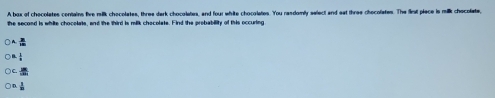 A box of checolates conains five milk chocolates, three dark chocolates, and four white chocolates. You randomly select and eat three chocolates. The fimt piace is milk chocolate,
the second is white chocolats, and the third is milk chocolate. Find the probability of this occuring
 1/= 
≌
 1/n 