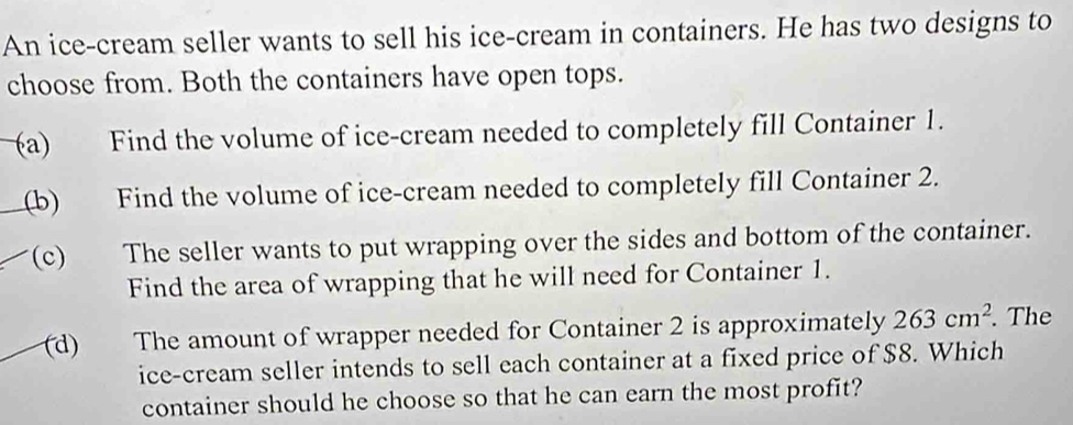 An ice-cream seller wants to sell his ice-cream in containers. He has two designs to 
choose from. Both the containers have open tops. 
(a) Find the volume of ice-cream needed to completely fill Container 1. 
(b) Find the volume of ice-cream needed to completely fill Container 2. 
(c) The seller wants to put wrapping over the sides and bottom of the container. 
Find the area of wrapping that he will need for Container 1. 
(d) The amount of wrapper needed for Container 2 is approximately 263cm^2. . The 
ice-cream seller intends to sell each container at a fixed price of $8. Which 
container should he choose so that he can earn the most profit?