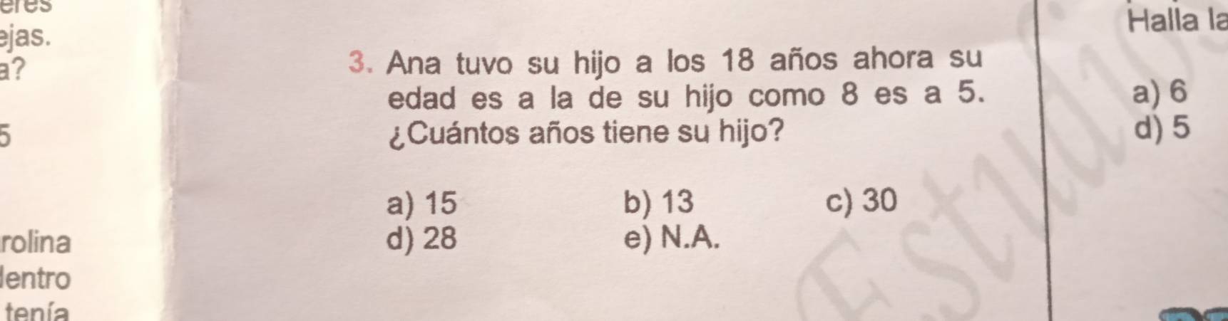 eres
ejas. Halla la
a? 3. Ana tuvo su hijo a los 18 años ahora su
edad es a la de su hijo como 8 es a 5. a) 6
¿Cuántos años tiene su hijo? d) 5
a) 15 b) 13 c) 30
rolina d) 28 e) N.A.
lentro
tenía