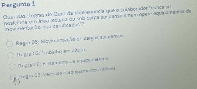 Pergunta 1
Qual das Regras de Ouro da Vale enuncia que o colaborador “nunca se
posicione em área isolada ou sob carga suspensa e nem opere equipamentos de
movimentação não certificados"?
Regra 05: Movimentação de cargas suspensas.
Regra 02: Trabalho em altura.
Regra 08: Ferramentas e equipamentos.
Regra 03: Veículos e equipamentos móveis.