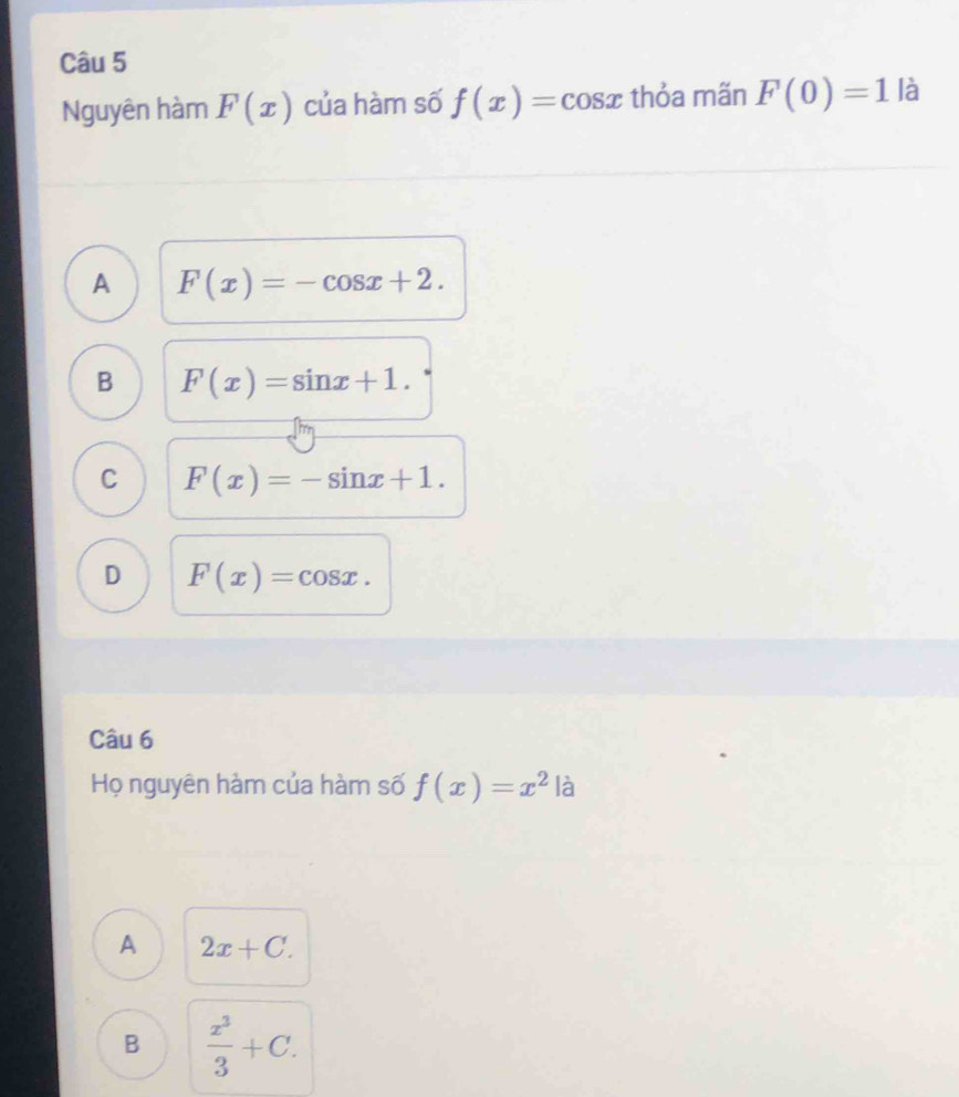 Nguyên hàm F(x) của hàm số f(x)=cos x thỏa mãn F(0)=1 là
A F(x)=-cos x+2.
B F(x)=sin x+1.
C F(x)=-sin x+1.
D F(x)=cos x. 
Câu 6
Họ nguyên hàm của hàm số f(x)=x^2 là
A 2x+C.
B  x^3/3 +C.