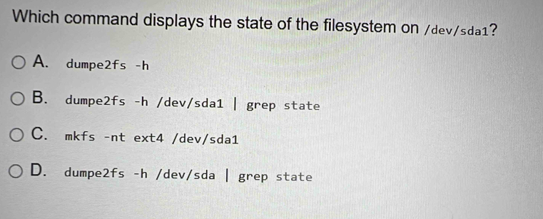 Which command displays the state of the filesystem on /dev/sda1?
A. dumpe2fs -h
B. dumpe2fs -h /dev/sda1 | grep state
C. mkfs -nt ext4 /dev/sda1
D. dumpe2fs -h /dev/sda | grep state